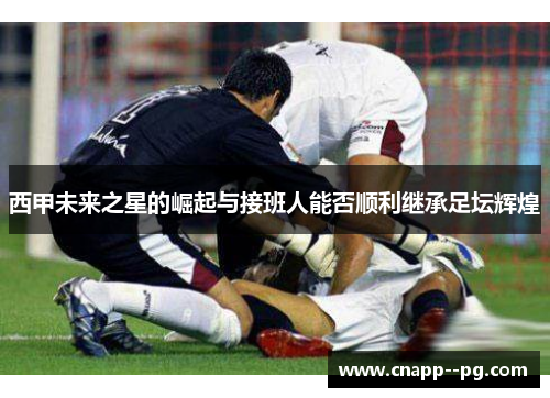 西甲未来之星的崛起与接班人能否顺利继承足坛辉煌 西甲未来之星的崛起与接班人能否顺利继承足坛辉煌