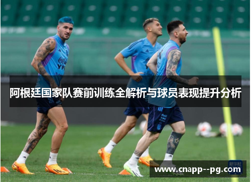 阿根廷国家队赛前训练全解析与球员表现提升分析 阿根廷国家队赛前训练全解析与球员表现提升分析