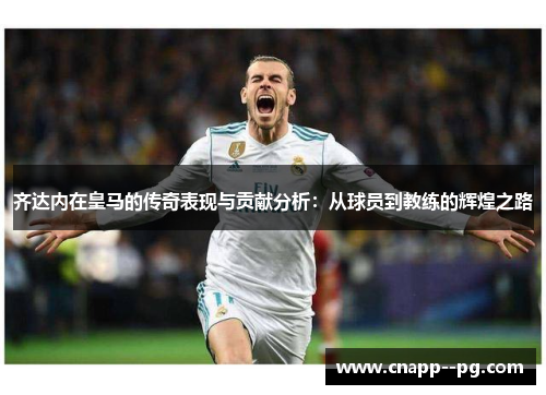 齐达内在皇马的传奇表现与贡献分析:从球员到教练的辉煌之路 齐达内在皇马的传奇表现与贡献分析:从球员到教练的辉煌之路