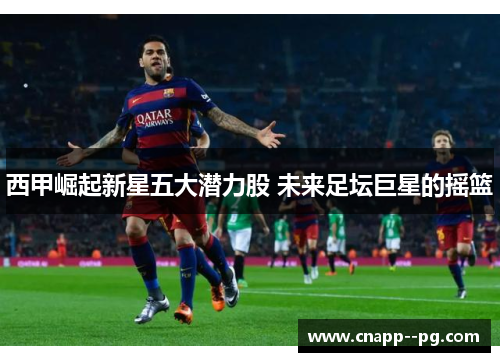 西甲崛起新星五大潜力股 未来足坛巨星的摇篮