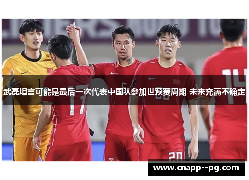 武磊坦言可能是最后一次代表中国队参加世预赛周期 未来充满不确定