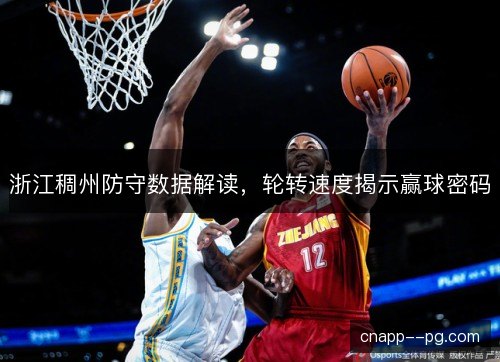 浙江稠州防守数据解读,轮转速度揭示赢球密码 浙江稠州防守数据解读,轮转速度揭示赢球密码